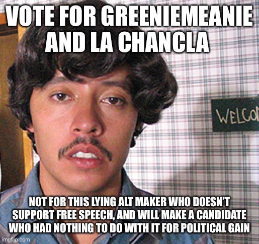 Vote For La Chancla And GreenieMeanie | VOTE FOR GREENIEMEANIE AND LA CHANCLA; NOT FOR THIS LYING ALT MAKER WHO DOESN’T SUPPORT FREE SPEECH, AND WILL MAKE A CANDIDATE WHO HAD NOTHING TO DO WITH IT FOR POLITICAL GAIN | image tagged in vote for pedro,vote,not,naziman | made w/ Imgflip meme maker