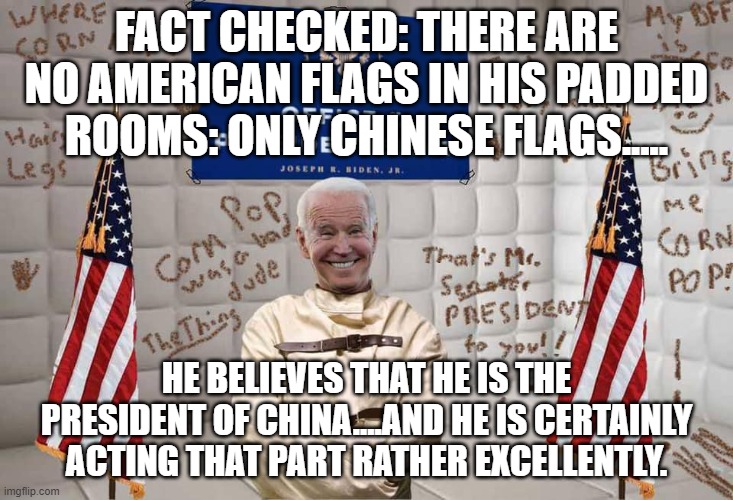 politics | FACT CHECKED: THERE ARE NO AMERICAN FLAGS IN HIS PADDED ROOMS: ONLY CHINESE FLAGS..... HE BELIEVES THAT HE IS THE PRESIDENT OF CHINA....AND HE IS CERTAINLY ACTING THAT PART RATHER EXCELLENTLY. | image tagged in political meme | made w/ Imgflip meme maker