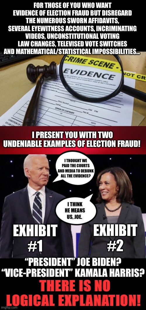 America is smarter than this | FOR THOSE OF YOU WHO WANT EVIDENCE OF ELECTION FRAUD BUT DISREGARD THE NUMEROUS SWORN AFFIDAVITS, SEVERAL EYEWITNESS ACCOUNTS, INCRIMINATING VIDEOS, UNCONSTITUTIONAL VOTING LAW CHANGES, TELEVISED VOTE SWITCHES AND MATHEMATICAL/STATISTICAL IMPOSSIBILITIES... I PRESENT YOU WITH TWO UNDENIABLE EXAMPLES OF ELECTION FRAUD! I THOUGHT WE PAID THE COURTS AND MEDIA TO DEBUNK ALL THE EVIDENCE? EXHIBIT #2; EXHIBIT #1; I THINK HE MEANS US, JOE. “PRESIDENT” JOE BIDEN?
“VICE-PRESIDENT” KAMALA HARRIS? THERE IS NO LOGICAL EXPLANATION! | image tagged in joe biden,kamala harris,election fraud | made w/ Imgflip meme maker