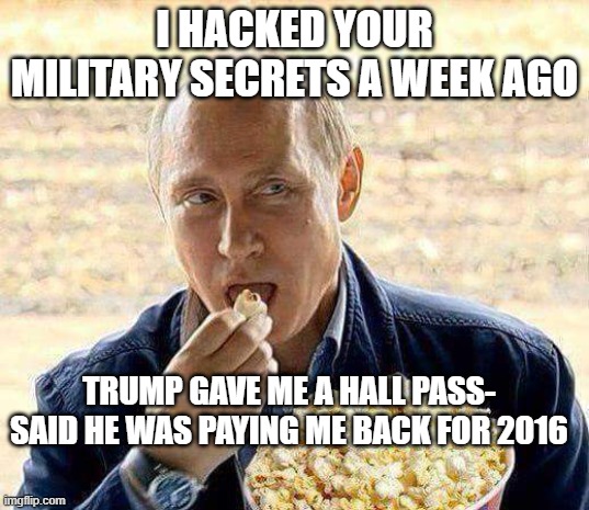 Putin popcorn | I HACKED YOUR MILITARY SECRETS A WEEK AGO; TRUMP GAVE ME A HALL PASS- SAID HE WAS PAYING ME BACK FOR 2016 | image tagged in putin popcorn | made w/ Imgflip meme maker