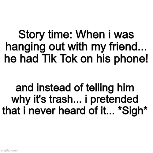 True story! | Story time: When i was hanging out with my friend... he had Tik Tok on his phone! and instead of telling him why it's trash... i pretended that i never heard of it... *Sigh* | image tagged in memes,blank transparent square | made w/ Imgflip meme maker