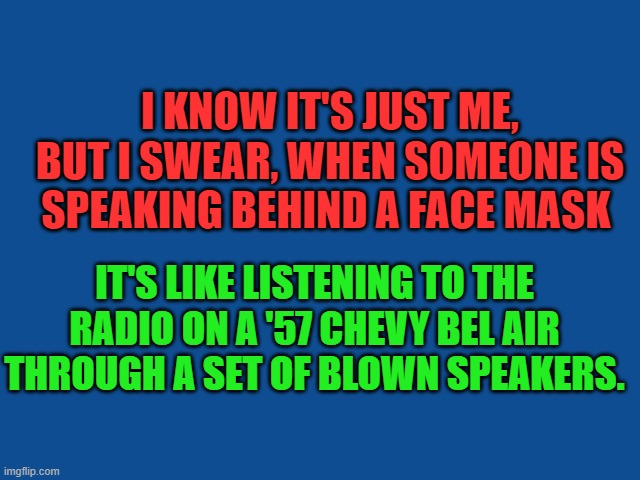 Speaking Through a Face Mask | I KNOW IT'S JUST ME, BUT I SWEAR, WHEN SOMEONE IS SPEAKING BEHIND A FACE MASK; IT'S LIKE LISTENING TO THE RADIO ON A '57 CHEVY BEL AIR THROUGH A SET OF BLOWN SPEAKERS. | image tagged in face mask,coronavirus,memes | made w/ Imgflip meme maker