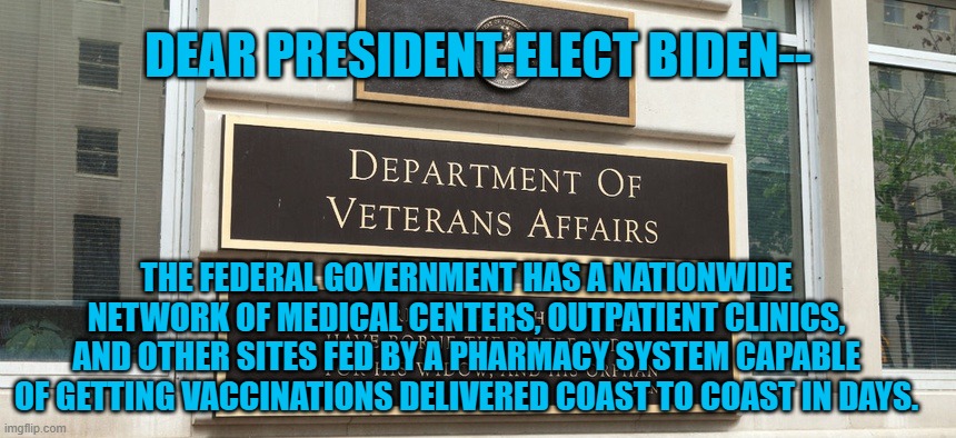 A Challenge Custom Made For The VA. | DEAR PRESIDENT-ELECT BIDEN--; THE FEDERAL GOVERNMENT HAS A NATIONWIDE NETWORK OF MEDICAL CENTERS, OUTPATIENT CLINICS, AND OTHER SITES FED BY A PHARMACY SYSTEM CAPABLE OF GETTING VACCINATIONS DELIVERED COAST TO COAST IN DAYS. | image tagged in politics | made w/ Imgflip meme maker