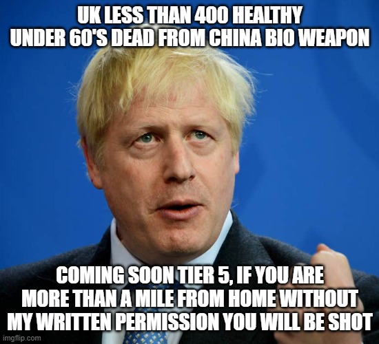 Boris Johnson | UK LESS THAN 400 HEALTHY UNDER 60'S DEAD FROM CHINA BIO WEAPON; COMING SOON TIER 5, IF YOU ARE MORE THAN A MILE FROM HOME WITHOUT MY WRITTEN PERMISSION YOU WILL BE SHOT | image tagged in boris johnson | made w/ Imgflip meme maker