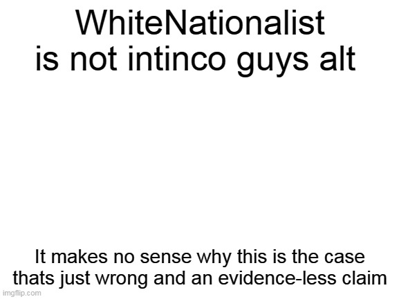 WhiteNationalist for President and stop the lies | WhiteNationalist is not intinco guys alt; It makes no sense why this is the case thats just wrong and an evidence-less claim | image tagged in blank white template,president | made w/ Imgflip meme maker