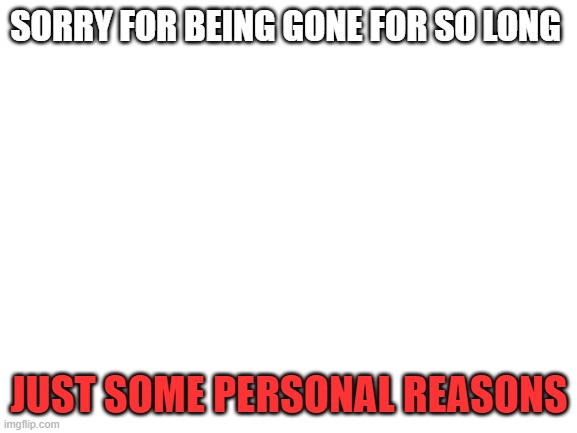 im back | SORRY FOR BEING GONE FOR SO LONG; JUST SOME PERSONAL REASONS | image tagged in blank white template | made w/ Imgflip meme maker