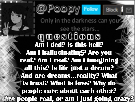 lel | Am i ded? Is this hell? Am i hallucinating? Are you real? Am I real? Am i imagining all this? Is life just a dream? And are dreams...reality? What is trust? What is love? Why do people care about each other? Are people real, or am i just going crazy? q u e s t i o n s | image tagged in poopy | made w/ Imgflip meme maker