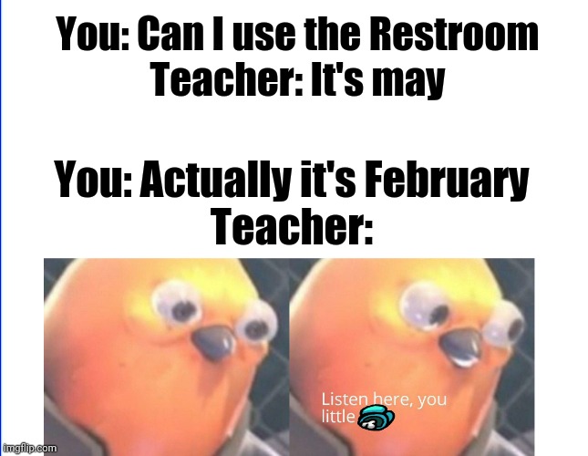 Now listen here... | You: Can I use the Restroom
Teacher: It's may; You: Actually it's February
Teacher: | image tagged in memes | made w/ Imgflip meme maker