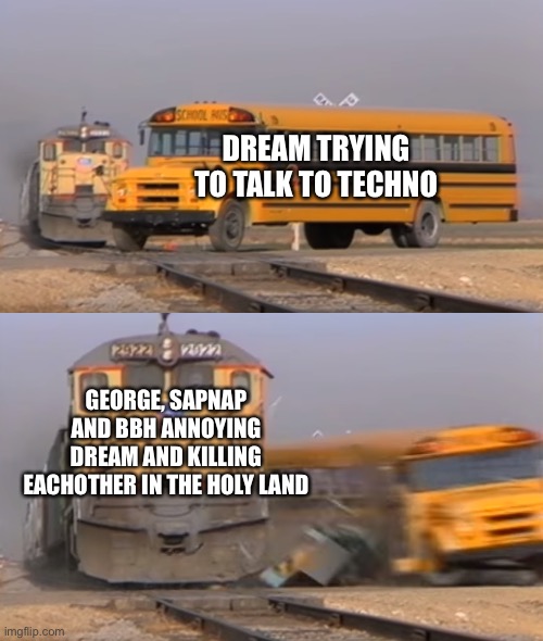 A train hitting a school bus | DREAM TRYING TO TALK TO TECHNO; GEORGE, SAPNAP AND BBH ANNOYING DREAM AND KILLING EACHOTHER IN THE HOLY LAND | image tagged in a train hitting a school bus | made w/ Imgflip meme maker