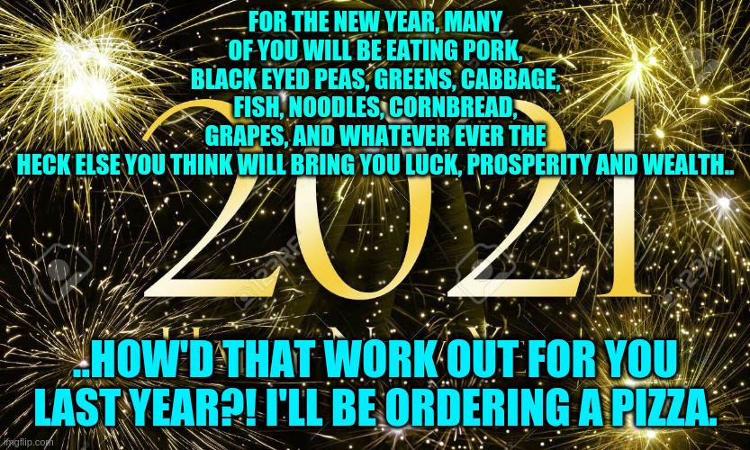 2021 | FOR THE NEW YEAR, MANY OF YOU WILL BE EATING PORK, BLACK EYED PEAS, GREENS, CABBAGE, FISH, NOODLES, CORNBREAD, GRAPES, AND WHATEVER EVER THE HECK ELSE YOU THINK WILL BRING YOU LUCK, PROSPERITY AND WEALTH.. ..HOW'D THAT WORK OUT FOR YOU LAST YEAR?! I'LL BE ORDERING A PIZZA. | image tagged in funny memes | made w/ Imgflip meme maker