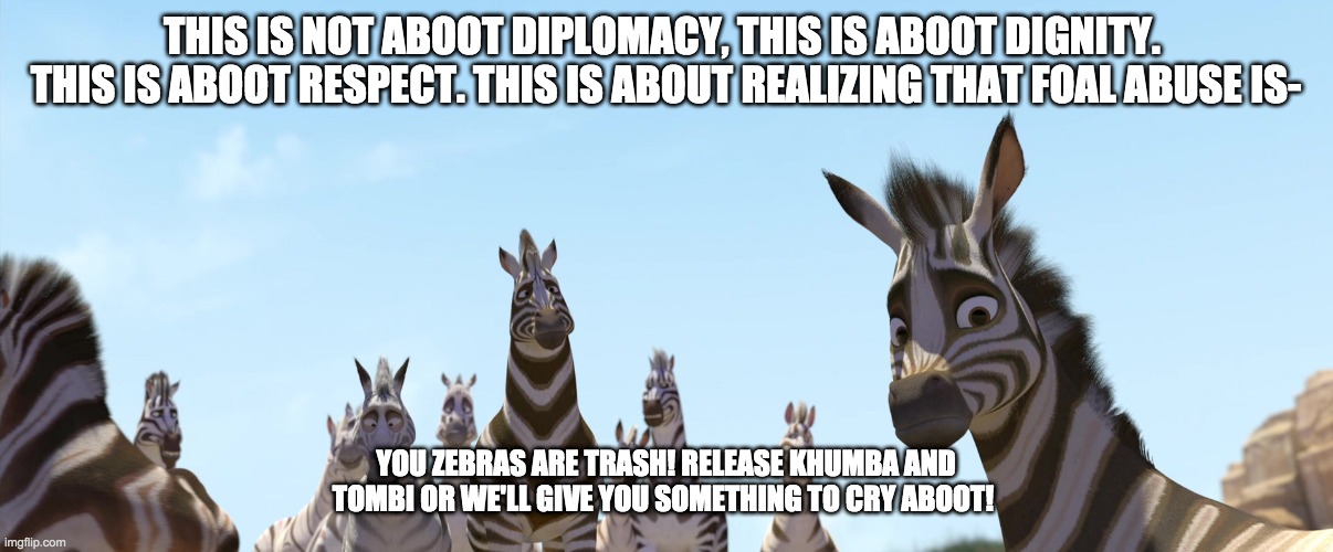 Its Aboot Zebras from Khumba | THIS IS NOT ABOOT DIPLOMACY, THIS IS ABOOT DIGNITY.  THIS IS ABOOT RESPECT. THIS IS ABOUT REALIZING THAT FOAL ABUSE IS-; YOU ZEBRAS ARE TRASH! RELEASE KHUMBA AND TOMBI OR WE'LL GIVE YOU SOMETHING TO CRY ABOOT! | image tagged in zebra | made w/ Imgflip meme maker