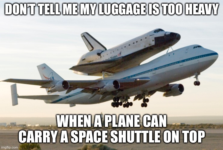 Space shuttle carrier plane | DON’T TELL ME MY LUGGAGE IS TOO HEAVY; WHEN A PLANE CAN CARRY A SPACE SHUTTLE ON TOP | image tagged in airplane | made w/ Imgflip meme maker