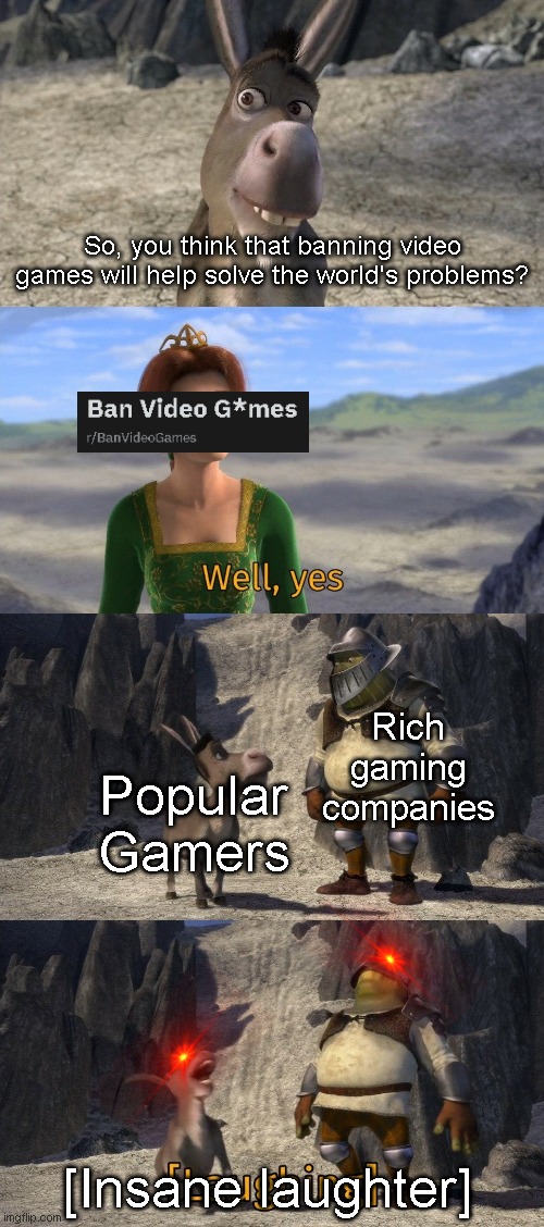 Donkey and shrek laughing |  So, you think that banning video games will help solve the world's problems? Rich gaming companies; Popular Gamers; [Insane laughter] | image tagged in donkey and shrek laughing | made w/ Imgflip meme maker