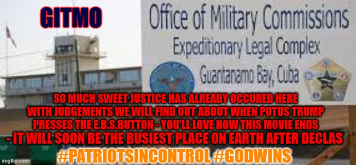 Busy GITMO | GITMO; SO MUCH SWEET JUSTICE HAS ALREADY OCCURED HERE WITH JUDGEMENTS WE WILL FIND OUT ABOUT WHEN POTUS TRUMP PRESSES THE E.B.S.BUTTON - YOU'LL LOVE HOW THIS MOVIE ENDS; - IT WILL SOON BE THE BUSIEST PLACE ON EARTH AFTER DECLAS; #PATRIOTSINCONTROL #GODWINS | image tagged in gitmo,declas,powell,indictments,trials | made w/ Imgflip meme maker