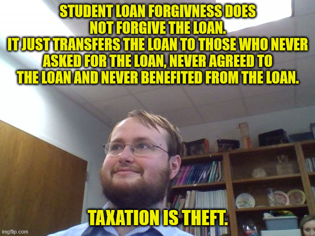 If you want to destroy a nation then you place financial obligations on the people to pay for stuff they didn't ask for. | STUDENT LOAN FORGIVNESS DOES NOT FORGIVE THE LOAN.
IT JUST TRANSFERS THE LOAN TO THOSE WHO NEVER ASKED FOR THE LOAN, NEVER AGREED TO THE LOAN AND NEVER BENEFITED FROM THE LOAN. TAXATION IS THEFT. | image tagged in uncomfortable college student,student loans,taxation is theft | made w/ Imgflip meme maker