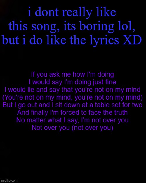 black | i dont really like this song, its boring lol, but i do like the lyrics XD; If you ask me how I'm doing
I would say I'm doing just fine
I would lie and say that you're not on my mind
(You're not on my mind, you're not on my mind)
But I go out and I sit down at a table set for two
And finally I'm forced to face the truth
No matter what I say, I'm not over you
Not over you (not over you) | image tagged in black | made w/ Imgflip meme maker