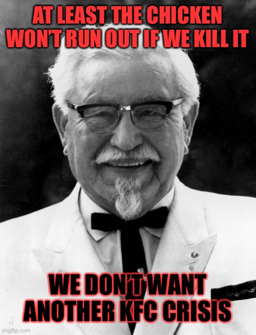 KFC Colonel Sanders | AT LEAST THE CHICKEN WON’T RUN OUT IF WE KILL IT WE DON’T WANT ANOTHER KFC CRISIS | image tagged in kfc colonel sanders | made w/ Imgflip meme maker