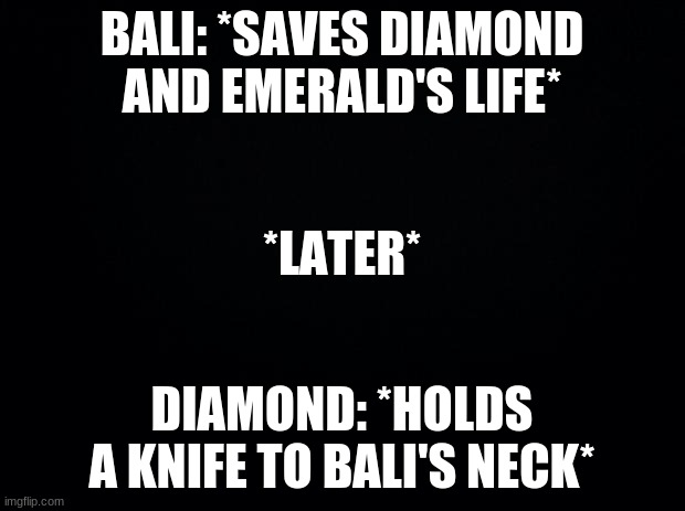Still kinda pissed about this... Bali cried for a long time afterwards | BALI: *SAVES DIAMOND AND EMERALD'S LIFE*; *LATER*; DIAMOND: *HOLDS A KNIFE TO BALI'S NECK* | image tagged in black background | made w/ Imgflip meme maker