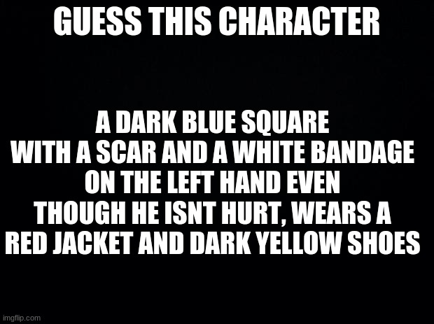 Black background | GUESS THIS CHARACTER; A DARK BLUE SQUARE WITH A SCAR AND A WHITE BANDAGE ON THE LEFT HAND EVEN THOUGH HE ISNT HURT, WEARS A RED JACKET AND DARK YELLOW SHOES | image tagged in black background | made w/ Imgflip meme maker