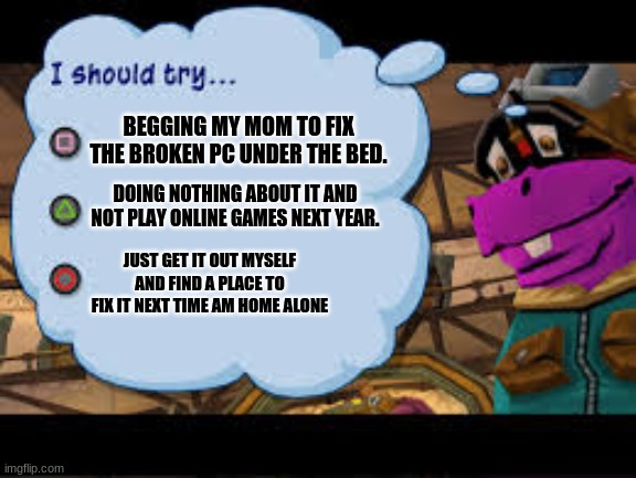 Hmmm This is a hard choice but I would definitely not choose triangle | BEGGING MY MOM TO FIX THE BROKEN PC UNDER THE BED. DOING NOTHING ABOUT IT AND NOT PLAY ONLINE GAMES NEXT YEAR. JUST GET IT OUT MYSELF AND FIND A PLACE TO FIX IT NEXT TIME AM HOME ALONE | image tagged in sly cooper 3,pc | made w/ Imgflip meme maker