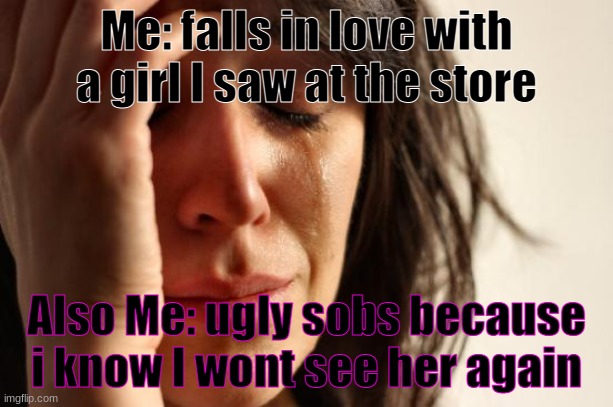 First World Problems | Me: falls in love with a girl I saw at the store; Also Me: ugly sobs because i know I wont see her again | image tagged in memes,first world problems | made w/ Imgflip meme maker