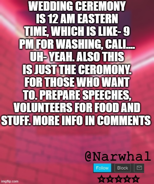 everyone who is online (except my ex) is invited :D | WEDDING CEREMONY IS 12 AM EASTERN TIME, WHICH IS LIKE- 9 PM FOR WASHING, CALI.... UH- YEAH. ALSO THIS IS JUST THE CEROMONY. FOR THOSE WHO WANT TO. PREPARE SPEECHES, VOLUNTEERS FOR FOOD AND STUFF. MORE INFO IN COMMENTS | image tagged in narwhal announcement temp 6 | made w/ Imgflip meme maker