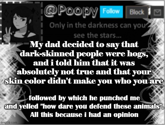 im cant freaking stand that racist jerk anymore | My dad decided to say that dark-skinned people were hogs, and i told him that it was absolutely not true and that your skin color didn't make you who you are; followed by which he punched me and yelled "how dare you defend these animals".
All this because i had an opinion | image tagged in poopy | made w/ Imgflip meme maker