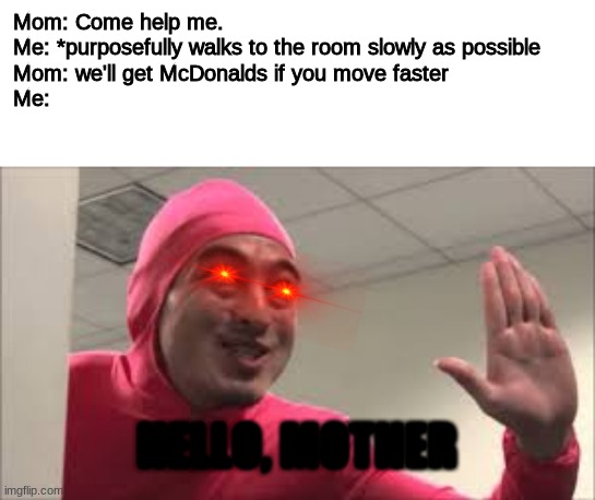 This image is funni | Mom: Come help me. 

Me: *purposefully walks to the room slowly as possible 

Mom: we'll get McDonalds if you move faster

Me:; HELLO, MOTHER | image tagged in hey b0ss | made w/ Imgflip meme maker