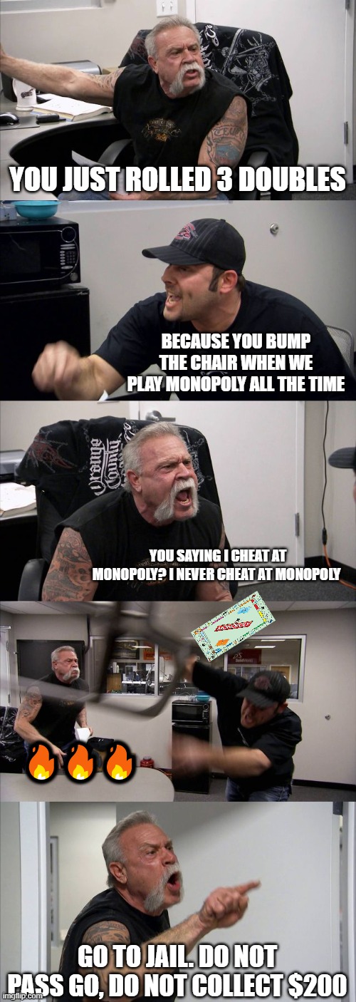 Monopoly Mad Rage | YOU JUST ROLLED 3 DOUBLES; BECAUSE YOU BUMP THE CHAIR WHEN WE PLAY MONOPOLY ALL THE TIME; YOU SAYING I CHEAT AT MONOPOLY? I NEVER CHEAT AT MONOPOLY; 🔥🔥🔥; GO TO JAIL. DO NOT PASS GO, DO NOT COLLECT $200 | image tagged in memes,american chopper argument,monopoly,board games,cheating,get out of jail free card monopoly | made w/ Imgflip meme maker