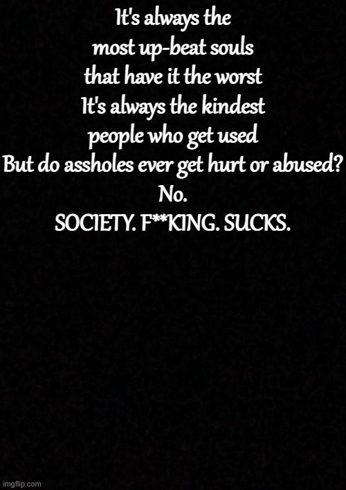 Blank  | It's always the most up-beat souls that have it the worst
It's always the kindest people who get used
But do assholes ever get hurt or abused?
No.
SOCIETY. F**KING. SUCKS. | image tagged in blank | made w/ Imgflip meme maker