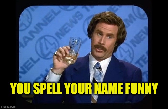 Being stupid | YOU SPELL YOUR NAME FUNNY | image tagged in ron burgundy,funny names | made w/ Imgflip meme maker