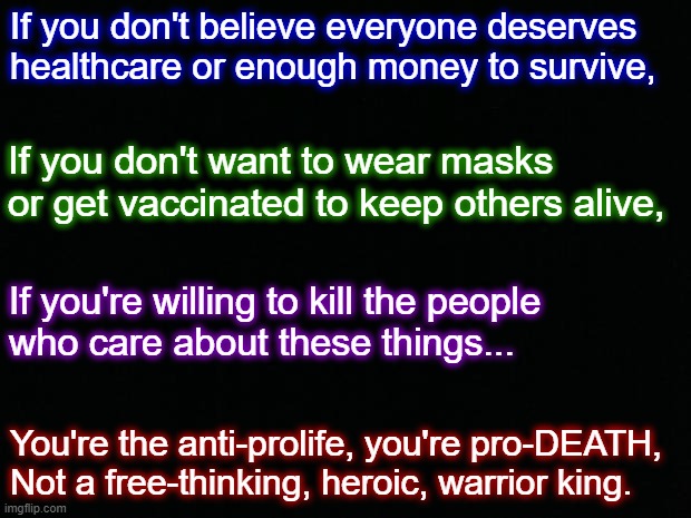 Anti-Science is Pro-Death | If you don't believe everyone deserves healthcare or enough money to survive, If you don't want to wear masks or get vaccinated to keep others alive, If you're willing to kill the people 
who care about these things... You're the anti-prolife, you're pro-DEATH, 
Not a free-thinking, heroic, warrior king. | image tagged in healthcare,vaccines,masks,face mask,vaccination,pro-life | made w/ Imgflip meme maker