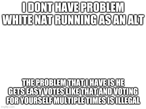 vote LaChancla | I DONT HAVE PROBLEM WHITE NAT RUNNING AS AN ALT; THE PROBLEM THAT I HAVE IS HE GETS EASY VOTES LIKE THAT AND VOTING FOR YOURSELF MULTIPLE TIMES IS ILLEGAL | image tagged in blank white template | made w/ Imgflip meme maker