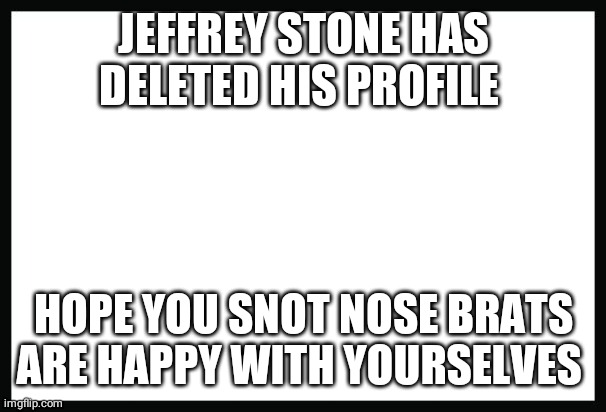 blank page | JEFFREY STONE HAS DELETED HIS PROFILE; HOPE YOU SNOT NOSE BRATS ARE HAPPY WITH YOURSELVES | image tagged in blank page | made w/ Imgflip meme maker