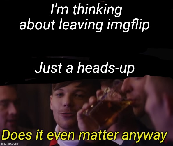 Just one more pint or 5 | I'm thinking about leaving imgflip; Just a heads-up | image tagged in just one more pint or 5 | made w/ Imgflip meme maker