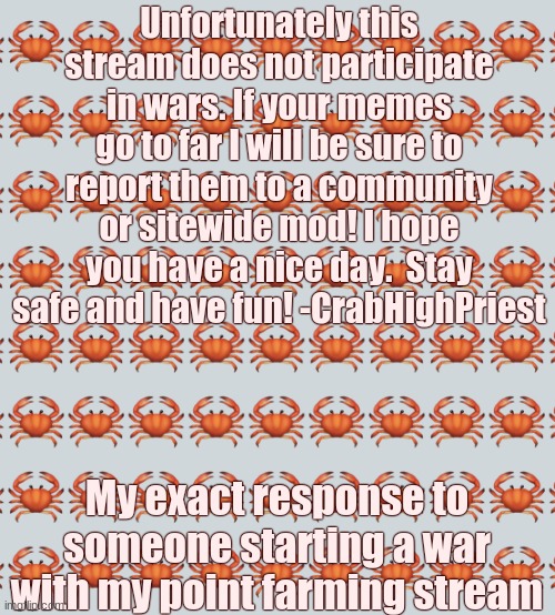 Like b r u h. | Unfortunately this stream does not participate in wars. If your memes go to far I will be sure to report them to a community or sitewide mod! I hope you have a nice day.  Stay safe and have fun! -CrabHighPriest; My exact response to someone starting a war with my point farming stream | image tagged in crab background | made w/ Imgflip meme maker