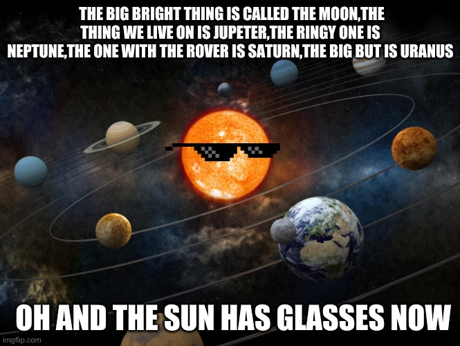 Solar System | THE BIG BRIGHT THING IS CALLED THE MOON,THE THING WE LIVE ON IS JUPETER,THE RINGY ONE IS NEPTUNE,THE ONE WITH THE ROVER IS SATURN,THE BIG BUT IS URANUS; OH AND THE SUN HAS GLASSES NOW | image tagged in solar system | made w/ Imgflip meme maker