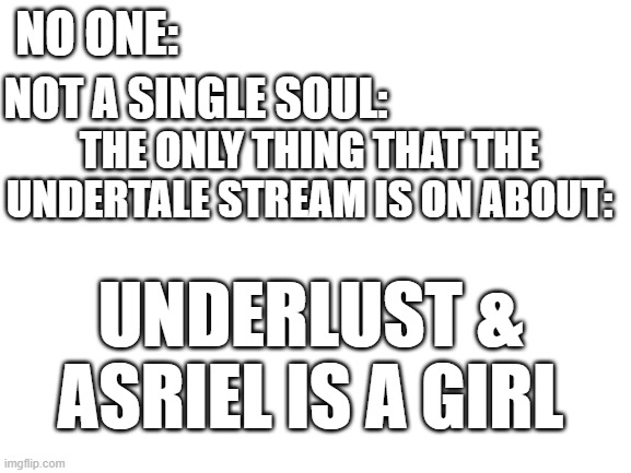 No hate, but it's sort of true | NO ONE:; NOT A SINGLE SOUL:; THE ONLY THING THAT THE UNDERTALE STREAM IS ON ABOUT:; UNDERLUST & ASRIEL IS A GIRL | image tagged in blank white template,undertale,gender,why | made w/ Imgflip meme maker