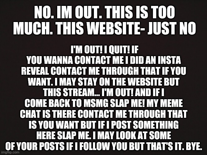 Blank Template | I'M OUT! I QUIT! IF YOU WANNA CONTACT ME I DID AN INSTA REVEAL CONTACT ME THROUGH THAT IF YOU WANT. I MAY STAY ON THE WEBSITE BUT THIS STREAM... I'M OUT! AND IF I COME BACK TO MSMG SLAP ME! MY MEME CHAT IS THERE CONTACT ME THROUGH THAT IS YOU WANT BUT IF I POST SOMETHING HERE SLAP ME. I MAY LOOK AT SOME OF YOUR POSTS IF I FOLLOW YOU BUT THAT'S IT. BYE. NO. IM OUT. THIS IS TOO MUCH. THIS WEBSITE- JUST NO | image tagged in blank template | made w/ Imgflip meme maker