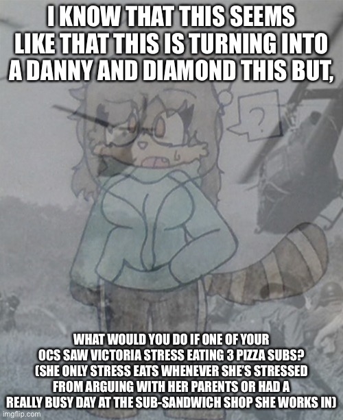 Victoria (Vietnam flashbacks) | I KNOW THAT THIS SEEMS LIKE THAT THIS IS TURNING INTO A DANNY AND DIAMOND THIS BUT, WHAT WOULD YOU DO IF ONE OF YOUR OCS SAW VICTORIA STRESS EATING 3 PIZZA SUBS? (SHE ONLY STRESS EATS WHENEVER SHE’S STRESSED FROM ARGUING WITH HER PARENTS OR HAD A REALLY BUSY DAY AT THE SUB-SANDWICH SHOP SHE WORKS IN) | image tagged in victoria vietnam flashbacks,oc | made w/ Imgflip meme maker