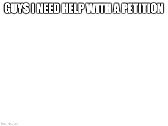 Blank White Template | GUYS I NEED HELP WITH A PETITION; HTTP://CHNG.IT/7TNSJNJX | image tagged in blank white template | made w/ Imgflip meme maker