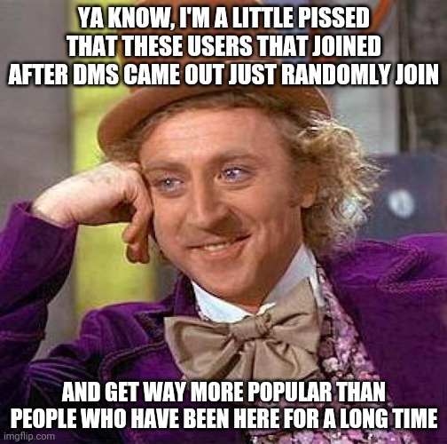 Creepy Condescending Wonka Meme | YA KNOW, I'M A LITTLE PISSED THAT THESE USERS THAT JOINED AFTER DMS CAME OUT JUST RANDOMLY JOIN; AND GET WAY MORE POPULAR THAN PEOPLE WHO HAVE BEEN HERE FOR A LONG TIME | image tagged in memes,creepy condescending wonka | made w/ Imgflip meme maker