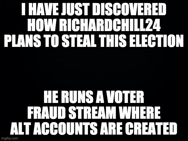 https://imgflip.com/m/Vote_Makers | I HAVE JUST DISCOVERED HOW RICHARDCHILL24 PLANS TO STEAL THIS ELECTION; HE RUNS A VOTER FRAUD STREAM WHERE ALT ACCOUNTS ARE CREATED | image tagged in memes,politics,rigged elections | made w/ Imgflip meme maker