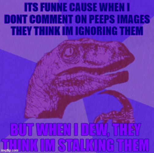 not all tho. and now, gn, i gotta sleep, sadly ;-; | ITS FUNNE CAUSE WHEN I DONT COMMENT ON PEEPS IMAGES THEY THINK IM IGNORING THEM; BUT WHEN I DEW, THEY THINK IM STALKING THEM | image tagged in purple philosoraptor,aeugh,i hate,sleep | made w/ Imgflip meme maker