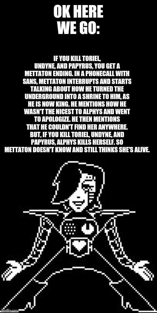 Ngl this kinda made me sad | IF YOU KILL TORIEL, UNDYNE, AND PAPYRUS, YOU GET A METTATON ENDING. IN A PHONECALL WITH SANS, METTATON INTERRUPTS AND STARTS TALKING ABOUT HOW HE TURNED THE UNDERGROUND INTO A SHRINE TO HIM, AS HE IS NOW KING. HE MENTIONS HOW HE WASN'T THE NICEST TO ALPHYS AND WENT TO APOLOGIZE. HE THEN MENTIONS THAT HE COULDN'T FIND HER ANYWHERE.
BUT, IF YOU KILL TORIEL, UNDYNE, AND PAPYRUS, ALPHYS KILLS HERSELF. SO METTATON DOESN'T KNOW AND STILL THINKS SHE'S ALIVE. OK HERE WE GO: | image tagged in mettaton | made w/ Imgflip meme maker