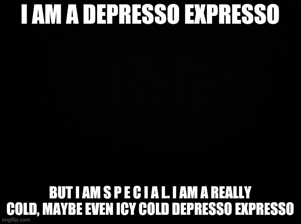 Black background | I AM A DEPRESSO EXPRESSO; BUT I AM S P E C I A L. I AM A REALLY COLD, MAYBE EVEN ICY COLD DEPRESSO EXPRESSO | image tagged in black background | made w/ Imgflip meme maker