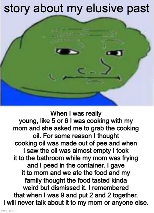 story about my elusive past; When I was really young, like 5 or 6 I was cooking with my mom and she asked me to grab the cooking oil. For some reason I thought cooking oil was made out of pee and when I saw the oil was almost empty I took it to the bathroom while my mom was frying and I peed in the container. I gave it to mom and we ate the food and my family thought the food tasted kinda weird but dismissed it. I remembered that when I was 9 and put 2 and 2 together. I will never talk about it to my mom or anyone else. | made w/ Imgflip meme maker