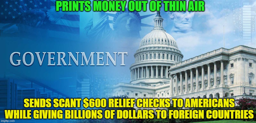 Prints money out of thin air; Sends scant $600 relief checks to Americans while giving billions of dollars to foreign countries | PRINTS MONEY OUT OF THIN AIR; SENDS SCANT $600 RELIEF CHECKS TO AMERICANS WHILE GIVING BILLIONS OF DOLLARS TO FOREIGN COUNTRIES | image tagged in government meme | made w/ Imgflip meme maker