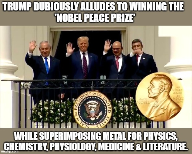 Trump tries to claim a Nobel Peace Prize he's never won | TRUMP DUBIOUSLY ALLUDES TO WINNING THE   
'NOBEL PEACE PRIZE'; WHILE SUPERIMPOSING METAL FOR PHYSICS, CHEMISTRY, PHYSIOLOGY, MEDICINE & LITERATURE. | image tagged in trump,propaganda,loser,idiot,uneducated,fool | made w/ Imgflip meme maker