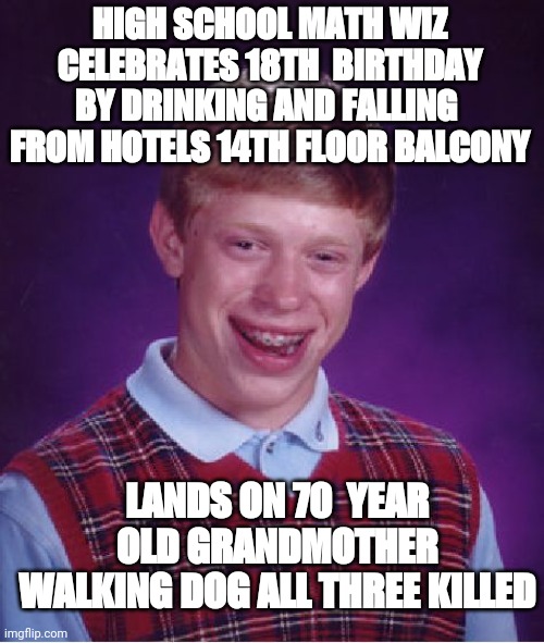 Bad Luck Brian | HIGH SCHOOL MATH WIZ CELEBRATES 18TH  BIRTHDAY BY DRINKING AND FALLING  FROM HOTELS 14TH FLOOR BALCONY; LANDS ON 70  YEAR OLD GRANDMOTHER WALKING DOG ALL THREE KILLED | image tagged in memes,bad luck brian | made w/ Imgflip meme maker